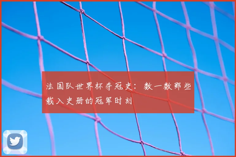 法国队世界杯夺冠史：数一数那些载入史册的冠军时刻