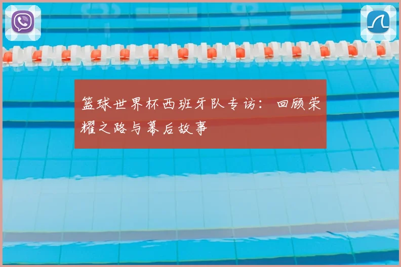 篮球世界杯西班牙队专访:回顾荣耀之路与幕后故事