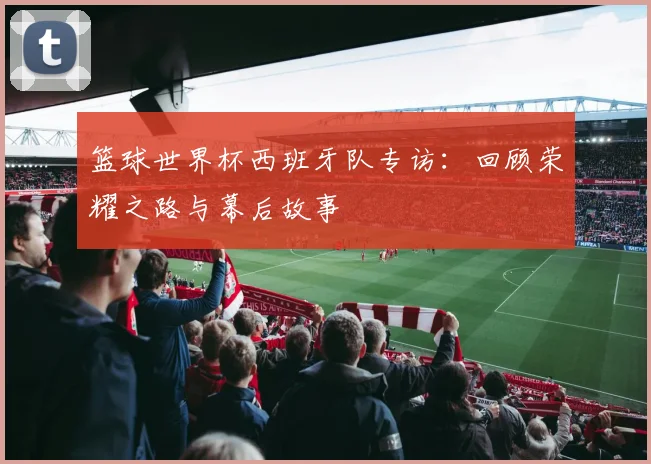 篮球世界杯西班牙队专访：回顾荣耀之路与幕后故事