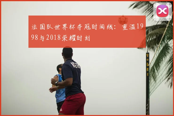 法国队世界杯夺冠时间线：重温1998与2018荣耀时刻