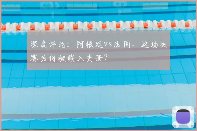 深度评论：阿根廷vs法国，这场决赛为何被载入史册？