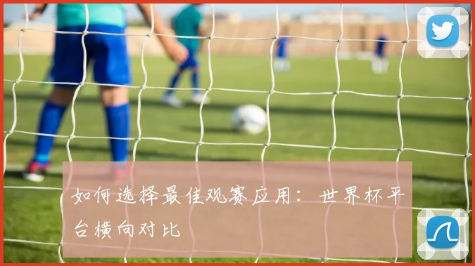 如何选择最佳观赛应用：世界杯平台横向对比
