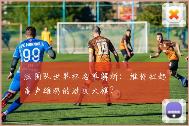 法国队世界杯名单解析：谁将扛起高卢雄鸡的进攻大旗？