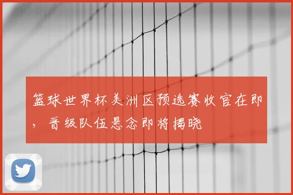 篮球世界杯美洲区预选赛收官在即，晋级队伍悬念即将揭晓