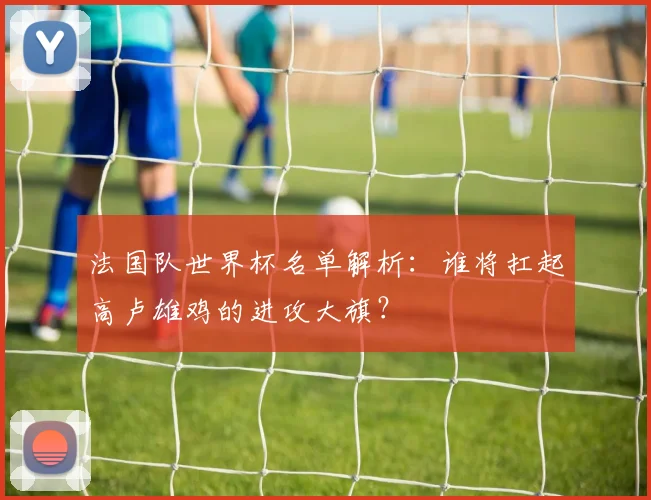 法国队世界杯名单解析：谁将扛起高卢雄鸡的进攻大旗？