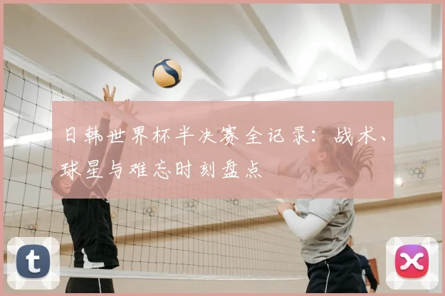 日韩世界杯半决赛全记录：战术、球星与难忘时刻盘点