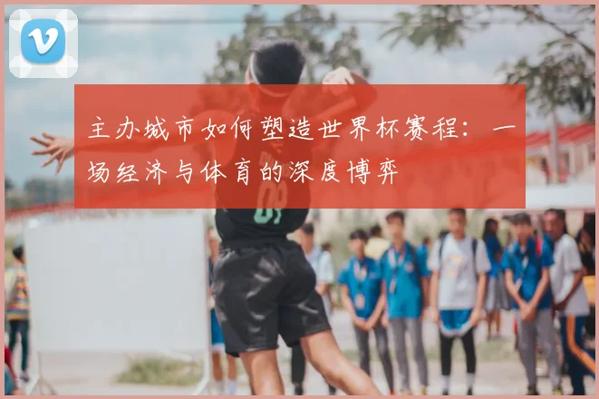主办城市如何塑造世界杯赛程：一场经济与体育的深度博弈