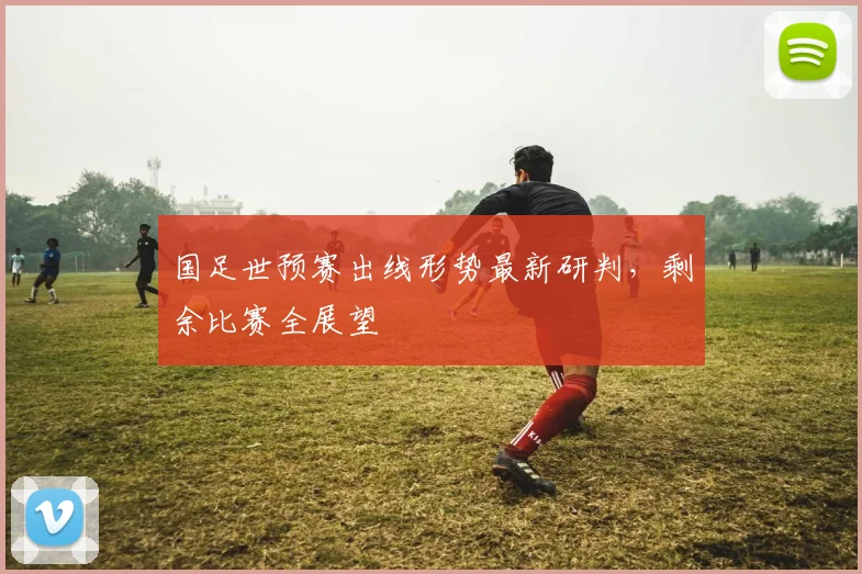 国足世预赛出线形势最新研判，剩余比赛全展望