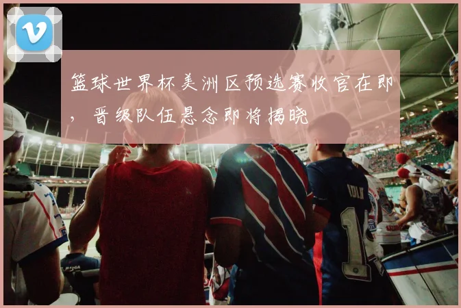 篮球世界杯美洲区预选赛收官在即，晋级队伍悬念即将揭晓