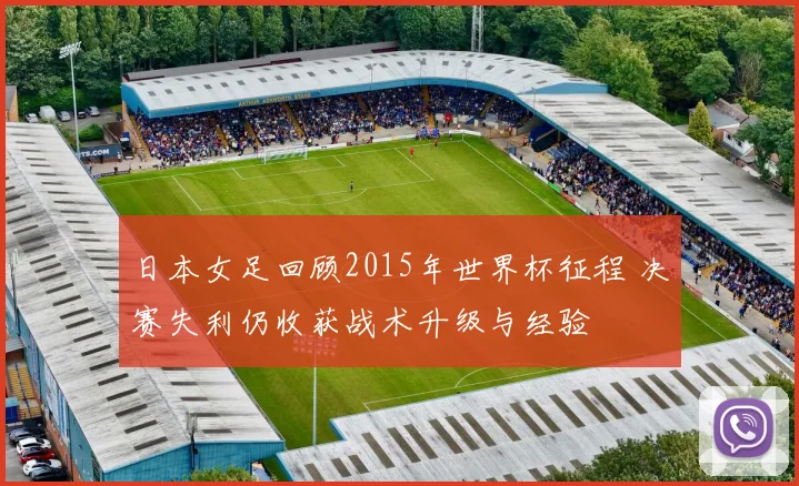 日本女足回顾2015年世界杯征程 决赛失利仍收获战术升级与经验