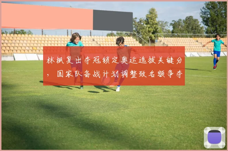 林枫复出夺冠锁定奥运选拔关键分，国家队备战计划调整致名额争夺加剧