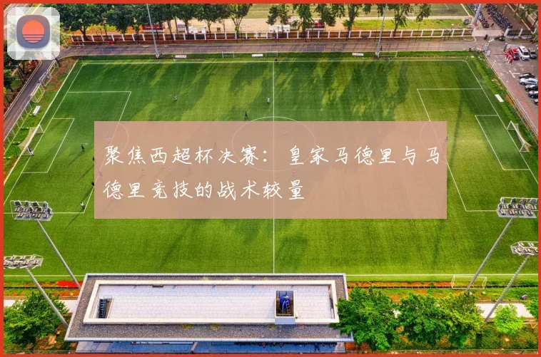 聚焦西超杯决赛:皇家马德里与马德里竞技的战术较量