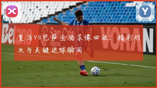 皇马vs巴萨全场录像回放：精彩对决与关键进球瞬间