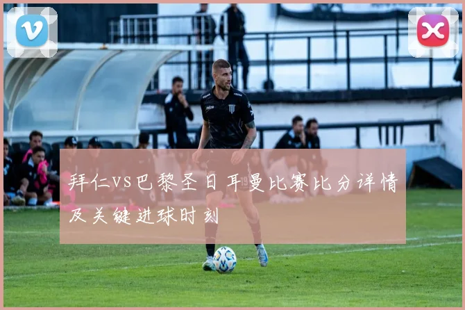 拜仁vs巴黎圣日耳曼比赛比分详情及关键进球时刻
