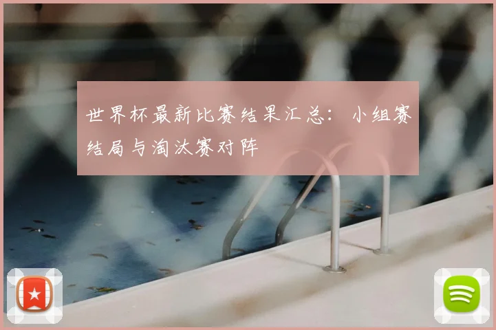 世界杯最新比赛结果汇总：小组赛结局与淘汰赛对阵