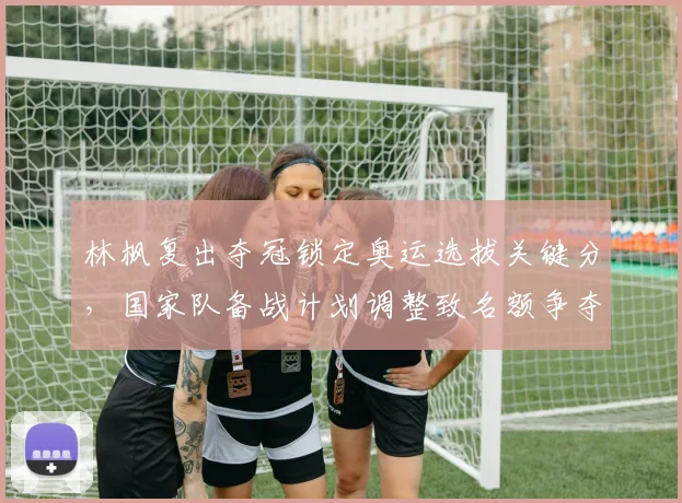 林枫复出夺冠锁定奥运选拔关键分，国家队备战计划调整致名额争夺加剧