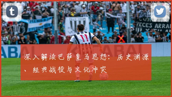 深入解读巴萨皇马恩怨：历史渊源、经典战役与文化冲突