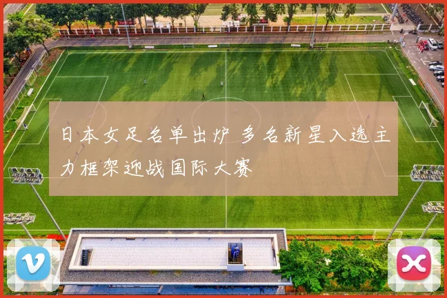 日本女足名单出炉 多名新星入选主力框架迎战国际大赛
