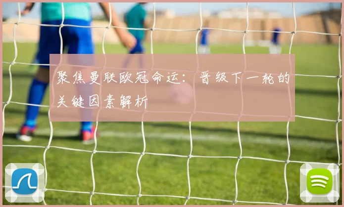 聚焦曼联欧冠命运：晋级下一轮的关键因素解析