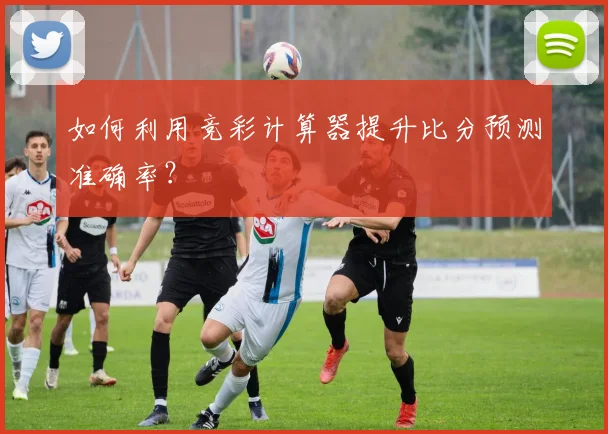 如何利用竞彩计算器提升比分预测准确率?