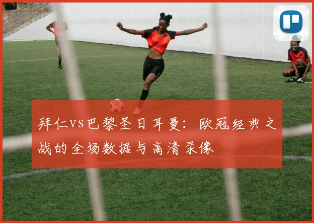 拜仁vs巴黎圣日耳曼：欧冠经典之战的全场数据与高清录像